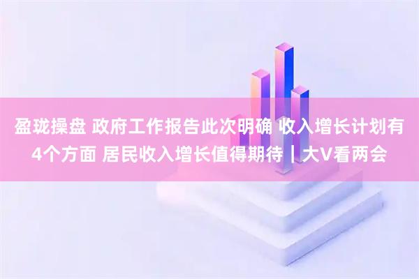 盈珑操盘 政府工作报告此次明确 收入增长计划有4个方面 居民收入增长值得期待｜大V看两会