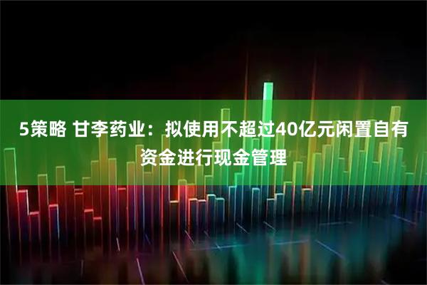 5策略 甘李药业：拟使用不超过40亿元闲置自有资金进行现金管理