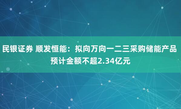 民银证券 顺发恒能：拟向万向一二三采购储能产品 预计金额不超2.34亿元