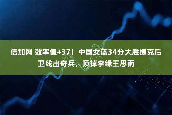 倍加网 效率值+37！中国女篮34分大胜捷克后卫线出奇兵，顶掉李缘王思雨