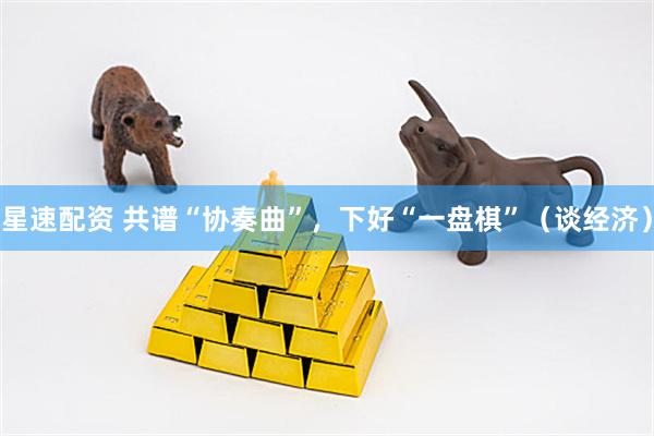 星速配资 共谱“协奏曲”，下好“一盘棋”（谈经济）