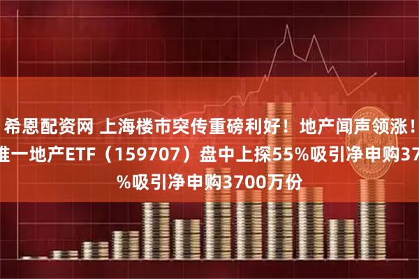 希恩配资网 上海楼市突传重磅利好！地产闻声领涨！全市场唯一地产ETF（159707）盘中上探55%吸引净申购3700万份