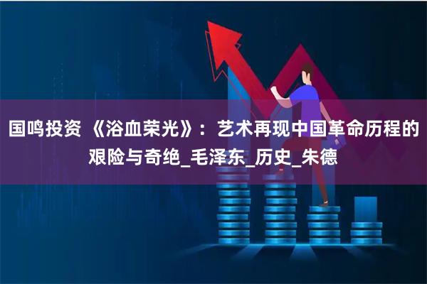 国鸣投资 《浴血荣光》：艺术再现中国革命历程的艰险与奇绝_毛泽东_历史_朱德