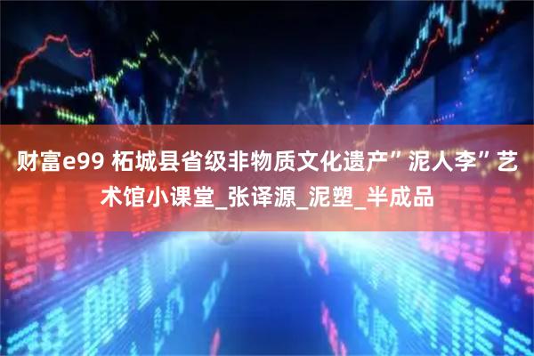 财富e99 柘城县省级非物质文化遗产”泥人李”艺术馆小课堂_张译源_泥塑_半成品