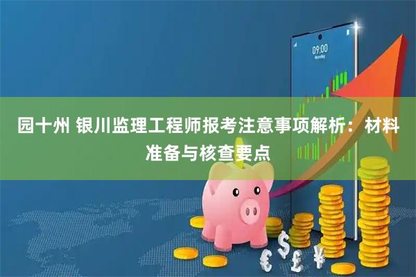 园十州 银川监理工程师报考注意事项解析：材料准备与核查要点