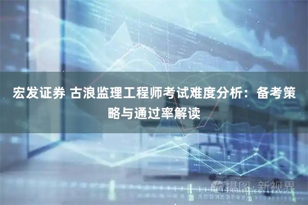 宏发证券 古浪监理工程师考试难度分析：备考策略与通过率解读