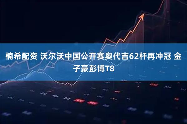 楠希配资 沃尔沃中国公开赛奥代吉62杆再冲冠 金子豪彭博T8