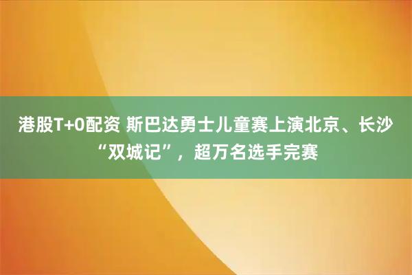 港股T+0配资 斯巴达勇士儿童赛上演北京、长沙“双城记”，超万名选手完赛