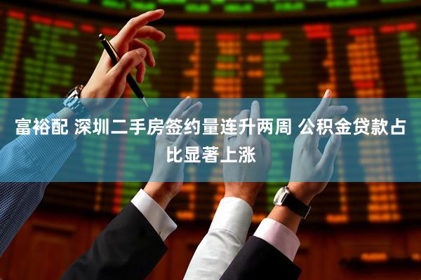 富裕配 深圳二手房签约量连升两周 公积金贷款占比显著上涨