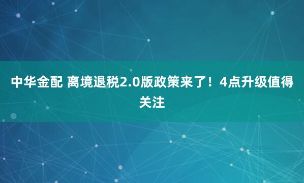 中华金配 离境退税2.0版政策来了！4点升级值得关注