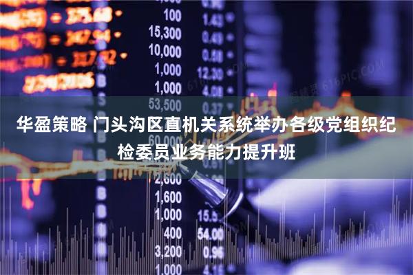 华盈策略 门头沟区直机关系统举办各级党组织纪检委员业务能力提升班
