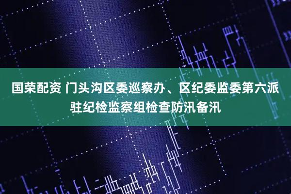 国荣配资 门头沟区委巡察办、区纪委监委第六派驻纪检监察组检查防汛备汛