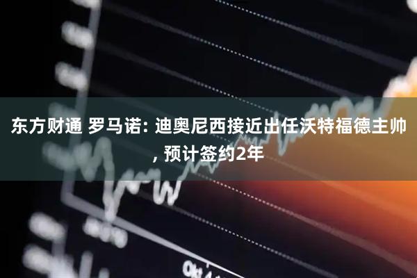 东方财通 罗马诺: 迪奥尼西接近出任沃特福德主帅, 预计签约2年