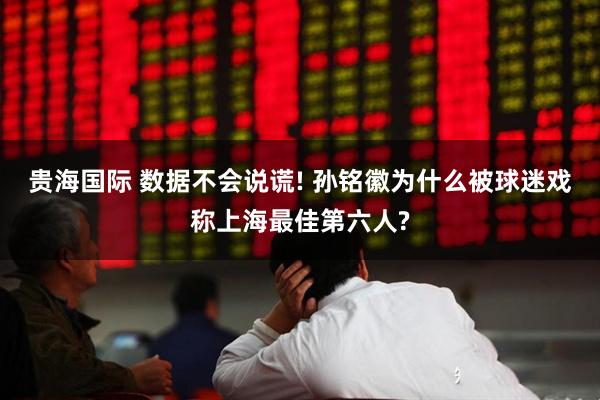 贵海国际 数据不会说谎! 孙铭徽为什么被球迷戏称上海最佳第六人?
