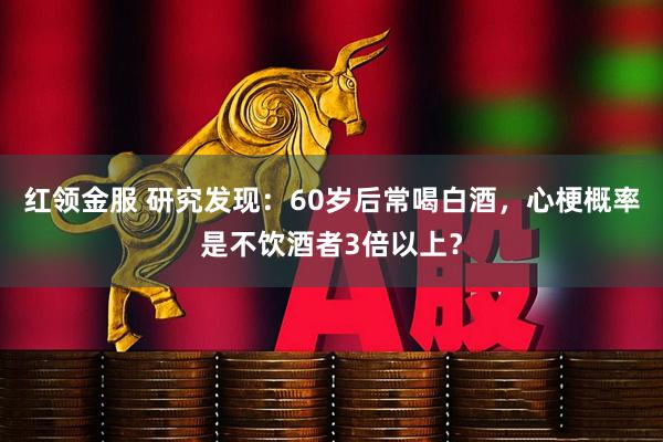 红领金服 研究发现:60岁后常喝白酒,心梗概率是不饮酒者3倍以上?