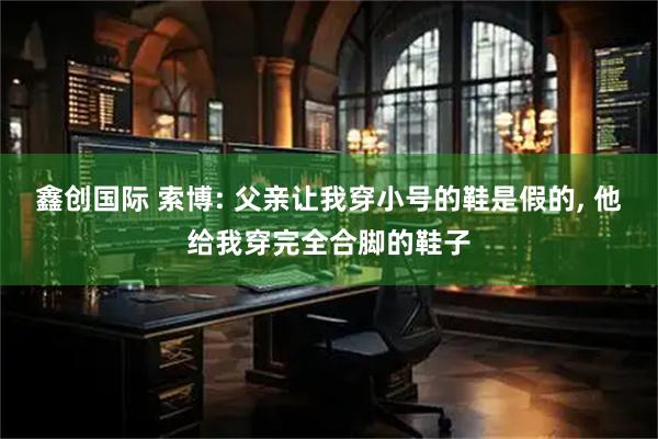 鑫创国际 索博: 父亲让我穿小号的鞋是假的, 他给我穿完全合脚的鞋子