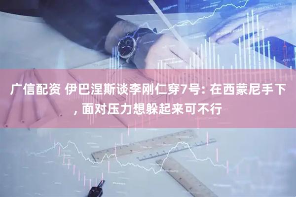 广信配资 伊巴涅斯谈李刚仁穿7号: 在西蒙尼手下, 面对压力想躲起来可不行