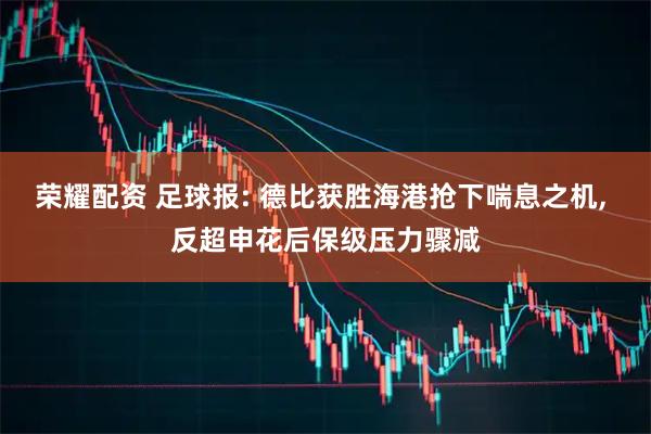 荣耀配资 足球报: 德比获胜海港抢下喘息之机, 反超申花后保级压力骤减