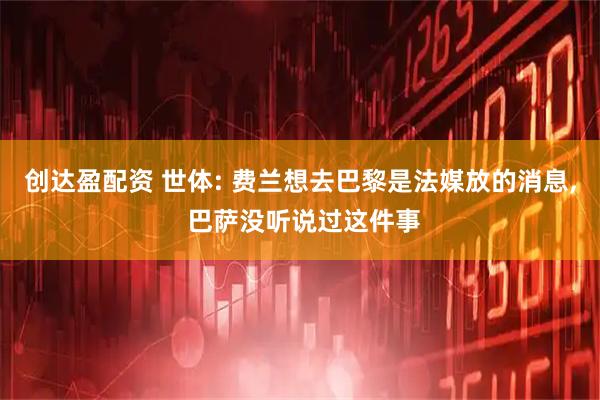 创达盈配资 世体: 费兰想去巴黎是法媒放的消息, 巴萨没听说过这件事